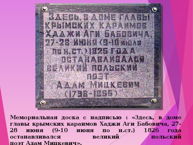 Мемориальная доска с надписью : «Здесь, в доме главы крымских караимов Хаджи Аги Бабовича, 27-28 июня (9-10 июня по н.ст.) 1826 года останавливался великий польский поэт Адам Мицкевич».  