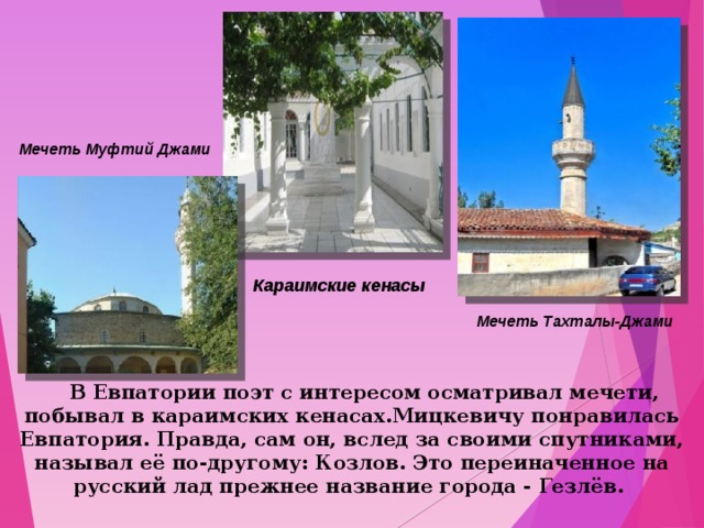 Мечеть Муфтий Джами Караимские кенасы Мечеть Тахталы-Джами   В Евпатории поэт с интересом осматривал мечети, побывал в караимских кенасах.Мицкевичу понравилась Евпатория. Правда, сам он, вслед за своими спутниками, называл её по-другому: Козлов. Это переиначенное на русский лад прежнее название города - Гезлёв.  