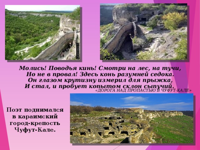  Молись! Поводья кинь! Смотри на лес, на тучи,  Но не в провал! Здесь конь разумней седока.  Он глазом крутизну измерил для прыжка,  И стал, и пробует копытом склон сыпучий. «ДОРОГА НАД ПРОПАСТЬЮ В ЧУФУТ-КАЛЕ» Поэт поднимался в караимский город-крепость Чуфут-Кале.  