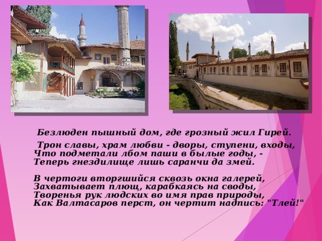  Безлюден пышный дом, где грозный жил Гирей.  Трон славы, храм любви - дворы, ступени, входы,  Что подметали лбом паши в былые годы, -  Теперь гнездилище лишь саранчи да змей.   В чертоги вторгшийся сквозь окна галерей,  Захватывает плющ, карабкаясь на своды,  Творенья рук людских во имя прав природы,  Как Валтасаров перст, он чертит надпись: 