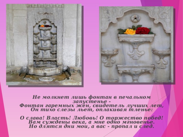  Не молкнет лишь фонтан в печальном запустенье -  Фонтан гаремных жен, свидетель лучших лет,  Он тихо слезы льет, оплакивая тленье:   О слава! Власть! Любовь! О торжество побед!  Вам суждены века, а мне одно мгновенье.  Но длятся дни мои, а вас - пропал и след.    