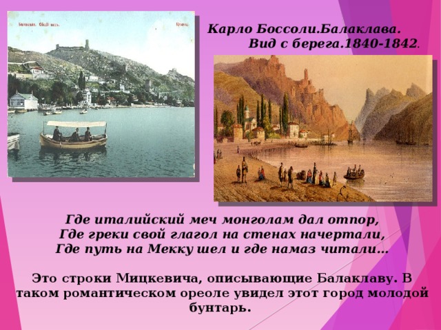 Карло Боссоли.Балаклава. Вид с берега.1840-1842 . Где италийский меч монголам дал отпор,  Где греки свой глагол на стенах начертали,  Где путь на Мекку шел и где намаз читали…  Это строки Мицкевича, описывающие Балаклаву. В таком романтическом ореоле увидел этот город молодой бунтарь. 