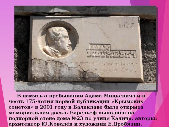  В память о пребывании Адама Мицкевича и в честь 175-летия первой публикации «Крымских сонетов» в 2001 году в Балаклаве была открыта мемориальная доска. Барельеф выполнен на подпорной стене дома №23 по улице Калича, авторы: архитектор Ю.Ковалёв и художник Е.Дробязин. 