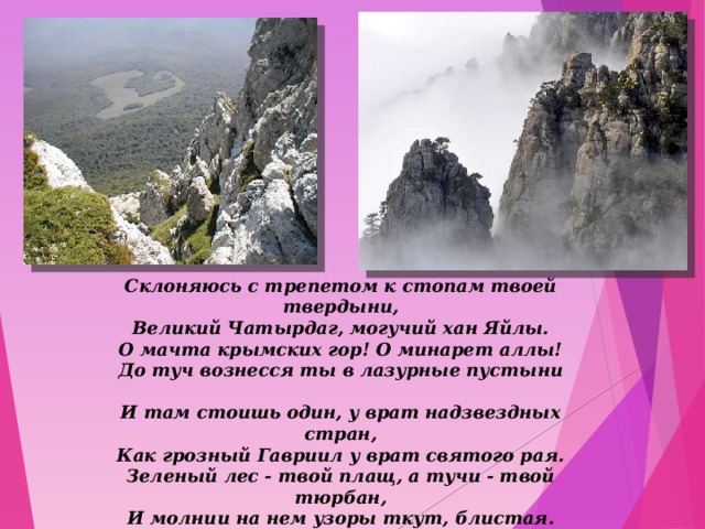 Склоняюсь с трепетом к стопам твоей твердыни,  Великий Чатырдаг, могучий хан Яйлы.  О мачта крымских гор! О минарет аллы!  До туч вознесся ты в лазурные пустыни   И там стоишь один, у врат надзвездных стран,  Как грозный Гавриил у врат святого рая.  Зеленый лес - твой плащ, а тучи - твой тюрбан,  И молнии на нем узоры ткут, блистая.   «Чатырдаг» 