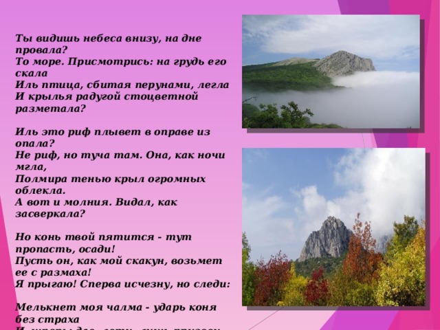 Ты видишь небеса внизу, на дне провала?  То море. Присмотрись: на грудь его скала  Иль птица, сбитая перунами, легла  И крылья радугой стоцветной разметала?   Иль это риф плывет в оправе из опала?  Не риф, но туча там. Она, как ночи мгла,  Полмира тенью крыл огромных облекла.  А вот и молния. Видал, как засверкала?   Но конь твой пятится - тут пропасть, осади!  Пусть он, как мой скакун, возьмет ее с размаха!  Я прыгаю! Сперва исчезну, но следи:   Мелькнет моя чалма - ударь коня без страха  И, шпоры дав, лети, лишь призови аллаха!  А не мелькнет - вернись: тут людям нет пути!    