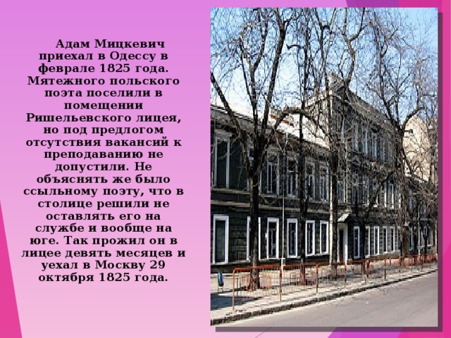    Адам Мицкевич приехал в Одессу в феврале 1825 года. Мятежного польского поэта поселили в помещении Ришельевского лицея, но под предлогом отсутствия вакансий к преподаванию не допустили. Не объяснять же было ссыльному поэту, что в столице решили не оставлять его на службе и вообще на юге. Так прожил он в лицее девять месяцев и уехал в Москву 29 октября 1825 года. 