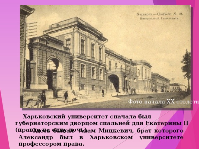 Фото начала ХХ столетия  Харьковский университет сначала был губернаторским дворцом спальней для Екатерины ІІ (правда на одну ночь).  Здесь бывал Адам Мицкевич, брат которого Александр был в Харьковском университете профессором права. 