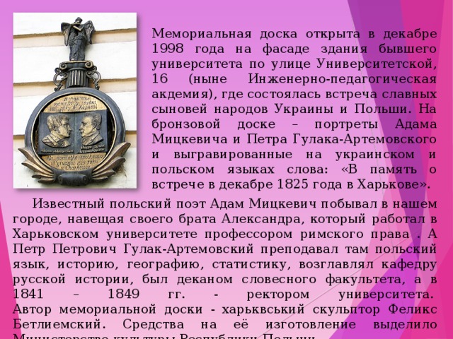 Мемориальная доска открыта в декабре 1998 года на фасаде здания бывшего университета по улице Университетской, 16 (ныне Инженерно-педагогическая акдемия), где состоялась встреча славных сыновей народов Украины и Польши. На бронзовой доске – портреты Адама Мицкевича и Петра Гулака-Артемовского и выгравированные на украинском и польском языках слова: «В память о встрече в декабре 1825 года в Харькове».  Известный польский поэт Адам Мицкевич побывал в нашем городе, навещая своего брата Александра, который работал в Харьковском университете профессором римского права . А Петр Петрович Гулак-Артемовский преподавал там польский язык, историю, географию, статистику, возглавлял кафедру русской истории, был деканом словесного факультета, а в 1841 – 1849 гг. - ректором университета.   Автор мемориальной доски - харьквський скульптор Феликс Бетлиемский. Средства на её изготовление выделило Министерство культуры Республики Польши.   