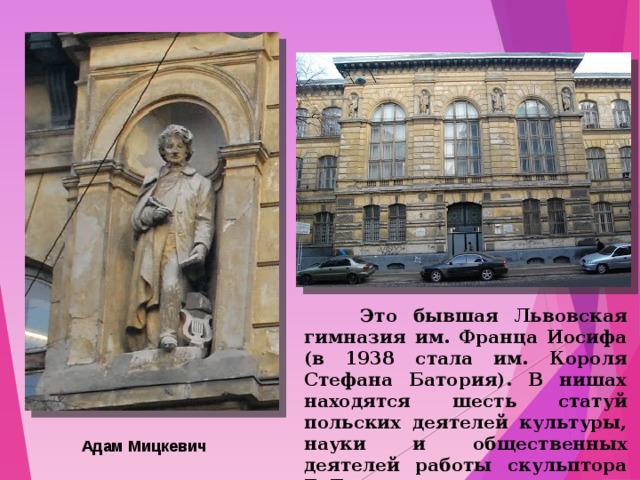  Это бывшая Львовская гимназия им. Франца Иосифа (в 1938 стала им. Короля Стефана Батория). В нишах находятся шесть статуй польских деятелей культуры, науки и общественных деятелей работы скульптора Т. Баронча. Адам Мицкевич 