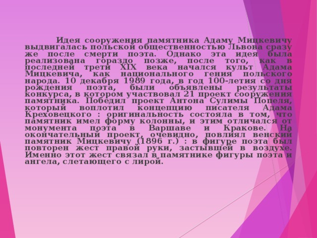  Идея сооружения памятника Адаму Мицкевичу выдвигалась польской общественностью Львова сразу же после смерти поэта. Однако эта идея была реализована гораздо позже, после того, как в последней трети XIX века начался культ Адама Мицкевича, как национального гения польского народа. 10 декабря 1989 года, в год 100-летия со дня рождения поэта, были объявлены результаты конкурса, в котором участвовал 21 проект сооружения памятника. Победил проект Антона Сулимы Попеля, который воплотил концепцию писателя Адама Креховецкого : оригинальность состояла в том, что памятник имел форму колонны, и этим отличался от монумента поэта в Варшаве и Кракове. На окончательный проект, очевидно, повлиял венский памятник Мицкевичу (1896 г.) : в фигуре поэта был повторен жест правой руки, застывшей в воздухе. Именно этот жест связал в памятнике фигуры поэта и ангела, слетающего с лирой.  