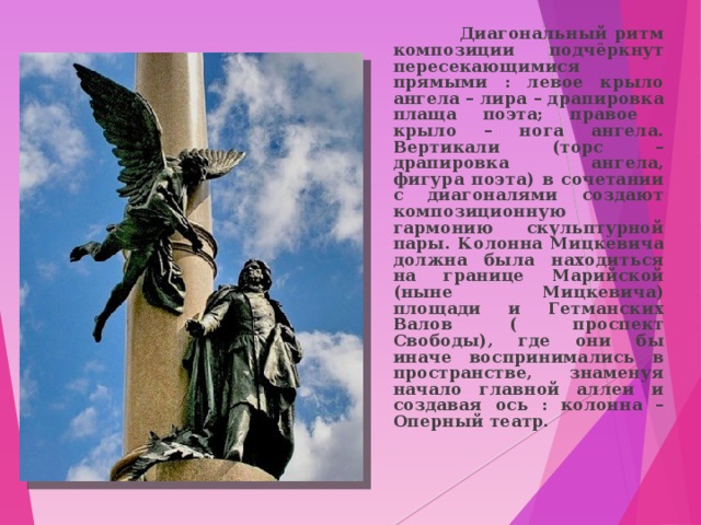  Диагональный ритм композиции подчёркнут пересекающимися прямыми : левое крыло ангела – лира – драпировка плаща поэта; правое крыло – нога ангела. Вертикали (торс – драпировка ангела, фигура поэта) в сочетании с диагоналями создают композиционную гармонию скульптурной пары. Колонна Мицкевича должна была находиться на границе Марийской (ныне Мицкевича) площади и Гетманских Валов ( проспект Свободы), где они бы иначе воспринимались в пространстве, знаменуя начало главной аллеи и создавая ось : колонна – Оперный театр. 