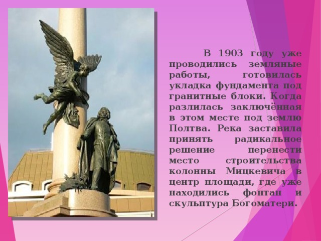  В 1903 году уже проводились земляные работы, готовилась укладка фундамента под гранитные блоки. Когда разлилась заключённая в этом месте под землю Полтва. Река заставила принять радикальное решение перенести место строительства колонны Мицкевича в центр площади, где уже находились фонтан и скульптура Богоматери.  