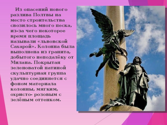 Из опасений нового разлива Полтвы на место строительства свозилось много песка, из-за чего некоторое время площадь называли «львовской Сахарой». Колонна была выполнена из гранита, добытого неподалёку от Милана. Покрытая зеленоватой патиной скульптурная группа удачно соединяется с фоном материала колонны, мягким, охристо- розовым с зелёным оттенком. 