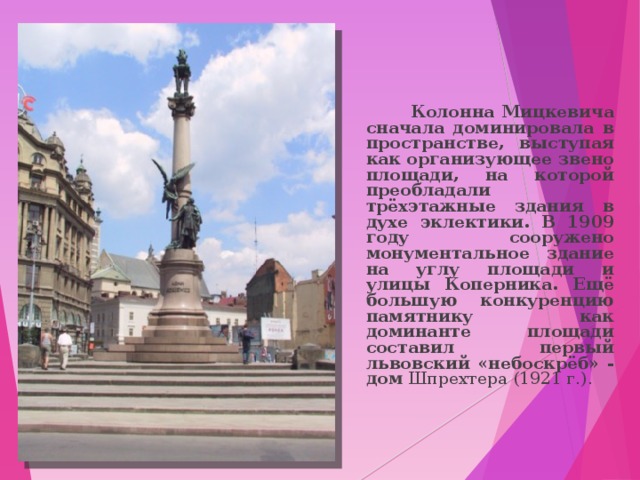  Колонна Мицкевича сначала доминировала в пространстве, выступая как организующее звено площади, на которой преобладали трёхэтажные здания в духе эклектики. В 1909 году сооружено монументальное здание на углу площади и улицы Коперника. Ещё большую конкуренцию памятнику как доминанте площади составил первый львовский «небоскрёб» - дом Шпрехтера (1921 г.). 