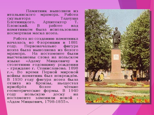  Памятник выполнен из итальянского мрамора. Работа скульптора Тадеуша Блотницкого. Архитектор Т. Блонский. В работе над памятником была использована посмертная маска поэта.  Работа по созданию памятника началась во Флоренции в 1881 году. Первоначально фигура поэта была выполнена из белого мрамора. На постаменте были высчеканены слова на польском языке «Адаму Мицкевичу в столетнюю годовщину рождения – граждане г. Станиславова. 1898 г.». Во время Первой мировой войны памятник был повреждён. В 1930 году фигура поэта была отлита из бронзы, пьедестал приобрёл более чёткие геометрические формы. В 1940 году польскую доску на постаменте заменили новой : «Адам Мицкевич, 1798-1855». 