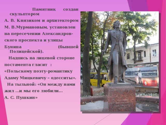  Памятник создан скульптором А. В. Князиком и архитектором М. В.Мурмановым, установлен на пересечении Александров- ского проспекта и улицы Бунина (бывшей Полицейской).  Надпись на лицевой стороне постамента гласит : «Польскому поэту-романтику Адаму Мицкевичу – одесситы».  На тыльной: «Он между нами жил …и мы его любили... А. С. Пушкин» 