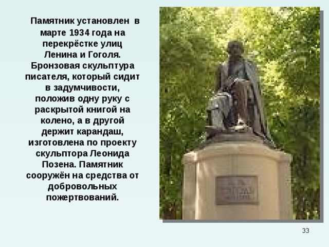  Памятник установлен в марте 1934 года на перекрёстке улиц Ленина и Гоголя. Бронзовая скульптура писателя, который сидит в задумчивости, положив одну руку с раскрытой книгой на колено, а в другой держит карандаш, изготовлена по проекту скульптора Леонида Позена. Памятник сооружён на средства от добровольных пожертвований.  