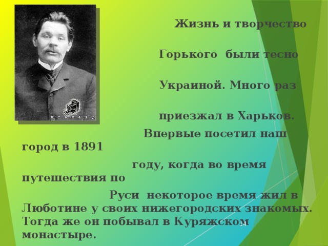  Жизнь и творчество Максима  Горького были тесно связаны с  Украиной. Много раз писатель  приезжал в Харьков.  Впервые посетил наш город в 1891  году, когда во время путешествия по  Руси некоторое время жил в Люботине у своих нижегородских знакомых. Тогда же он побывал в Куряжском монастыре.  Второй раз Максим Горький посетил Харьков в 1901 году, когда ехал на лечение в Ялту. Путь лежал через наш город. Революционно настроенные студенты города подготовили торжественную встречу писателю Об этом он писал в воспоминаниях.  