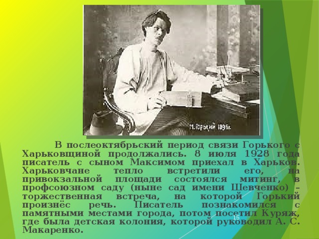  В послеоктябрьский период связи Горького с Харьковщиной продолжались. 8 июля 1928 года писатель с сыном Максимом приехал в Харьков. Харьковчане тепло встретили его, на привокзальной площади состоялся митинг, в профсоюзном саду (ныне сад имени Шевченко) – торжественная встреча, на которой Горький произнёс речь. Писатель познакомился с памятными местами города, потом посетил Куряж, где была детская колония, которой руководил А. С. Макаренко.  