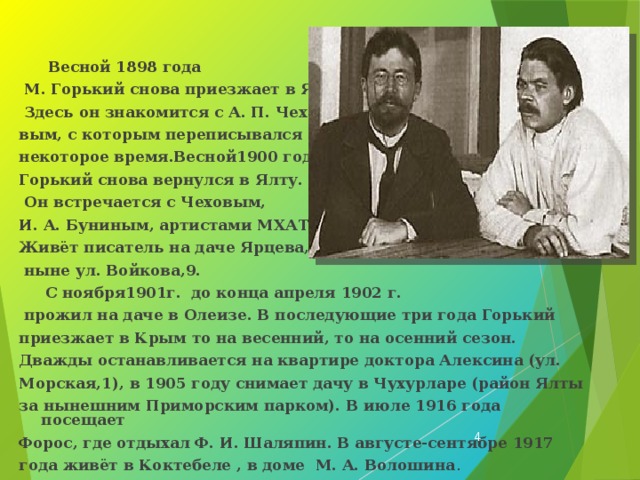  Весной 1898 года  М. Горький снова приезжает в Ялту.  Здесь он знакомится с А. П. Чехо- вым, с которым переписывался некоторое время.Весной1900 года Горький снова вернулся в Ялту.  Он встречается с Чеховым, И. А. Буниным, артистами МХАТа. Живёт писатель на даче Ярцева,  ныне ул. Войкова,9.  С ноября1901г. до конца апреля 1902 г.  прожил на даче в Олеизе. В последующие три года Горький приезжает в Крым то на весенний, то на осенний сезон. Дважды останавливается на квартире доктора Алексина (ул. Морская,1), в 1905 году снимает дачу в Чухурларе (район Ялты за нынешним Приморским парком). В июле 1916 года посещает Форос, где отдыхал Ф. И. Шаляпин. В августе-сентябре 1917 года живёт в Коктебеле , в доме М. А. Волошина .  