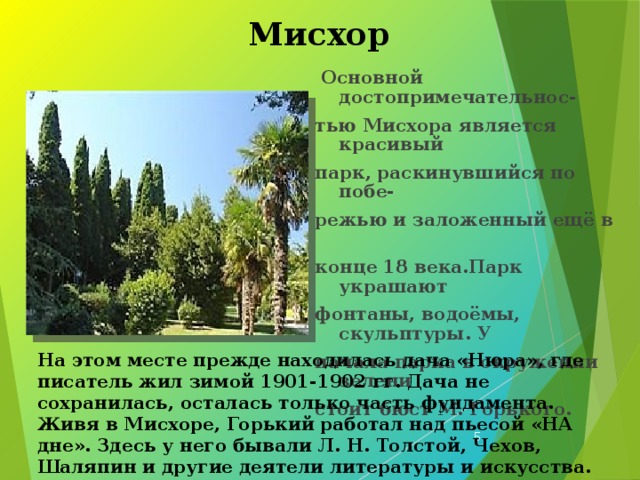 Мисхор  Основной достопримечательнос- тью Мисхора является красивый парк, раскинувшийся по побе- режью и заложенный ещё в конце 18 века.Парк украшают фонтаны, водоёмы, скульптуры. У начала парка в окружении зелени стоит бюст М. Горького. На этом месте прежде находилась дача «Нюра», где писатель жил зимой 1901-1902 гг. Дача не сохранилась, осталась только часть фундамента. Живя в Мисхоре, Горький работал над пьесой «НА дне». Здесь у него бывали Л. Н. Толстой, Чехов, Шаляпин и другие деятели литературы и искусства.  