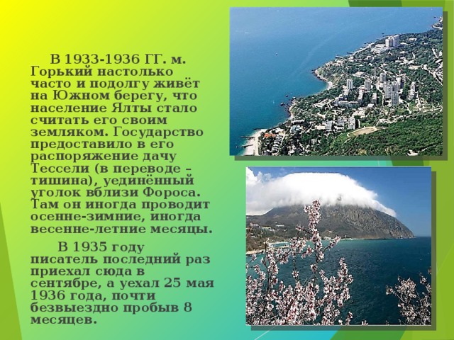  В 1933-1936 ГГ. м. Горький настолько часто и подолгу живёт на Южном берегу, что население Ялты стало считать его своим земляком. Государство предоставило в его распоряжение дачу Тессели (в переводе – тишина), уединённый уголок вблизи Фороса. Там он иногда проводит осенне-зимние, иногда весенне-летние месяцы.  В 1935 году писатель последний раз приехал сюда в сентябре, а уехал 25 мая 1936 года, почти безвыездно пробыв 8 месяцев.  