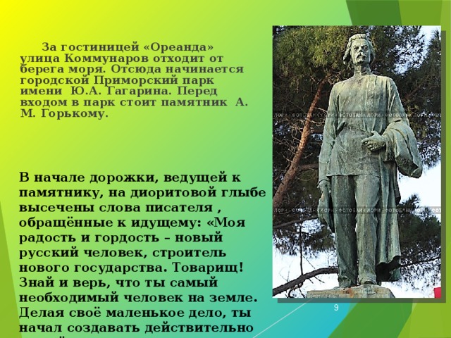 За гостиницей «Ореанда» улица Коммунаров отходит от берега моря. Отсюда начинается городской Приморский парк имени Ю.А. Гагарина. Перед входом в парк стоит памятник А. М. Горькому.  В начале дорожки, ведущей к памятнику, на диоритовой глыбе высечены слова писателя , обращённые к идущему: «Моя радость и гордость – новый русский человек, строитель нового государства. Товарищ! Знай и верь, что ты самый необходимый человек на земле. Делая своё маленькое дело, ты начал создавать действительно новый мир.  М. Горький».  