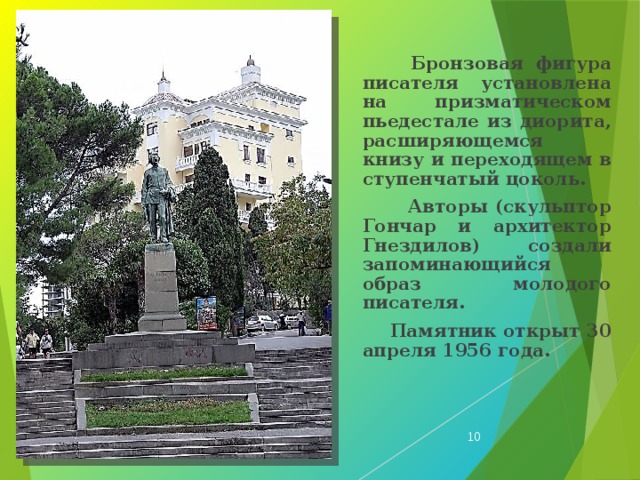  Бронзовая фигура писателя установлена на призматическом пьедестале из диорита, расширяющемся книзу и переходящем в ступенчатый цоколь.  Авторы (скульптор Гончар и архитектор Гнездилов) создали запоминающийся образ молодого писателя.  Памятник открыт 30 апреля 1956 года.  