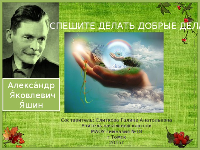 СПЕШИТЕ ДЕЛАТЬ ДОБРЫЕ ДЕЛА Алекса́ндр  Я́ковлевич  Я́шин Составитель: Слиткова Галина Анатольевна  Учитель начальных классов  МАОУ гимназия №18  г Томск  2015г 