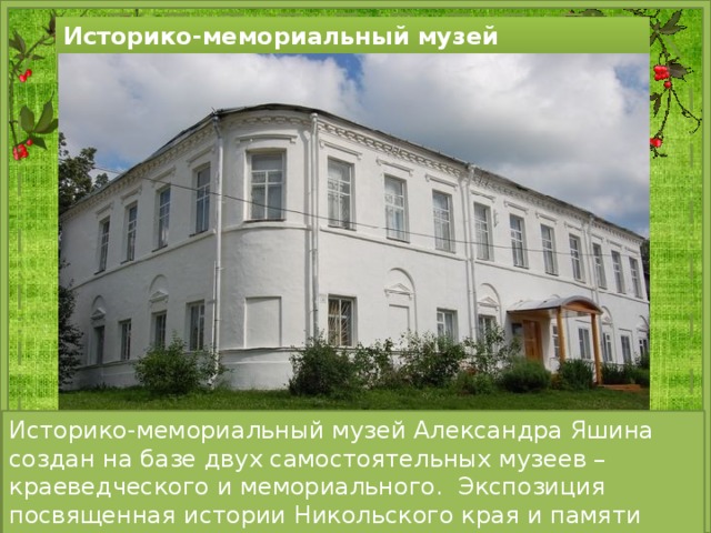 Историко-мемориальный музей Александра Яшина Историко-мемориальный музей Александра Яшина создан на базе двух самостоятельных музеев – краеведческого и мемориального. Экспозиция посвященная истории Никольского края и памяти писателя Александра Яшина. 