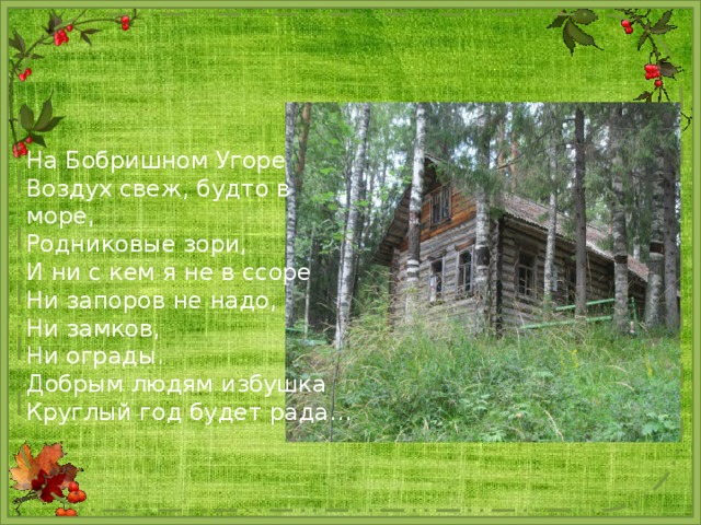 На Бобришном Угоре Воздух свеж, будто в море, Родниковые зори, И ни с кем я не в ссоре Ни запоров не надо, Ни замков, Ни ограды. Добрым людям избушка Круглый год будет рада… 