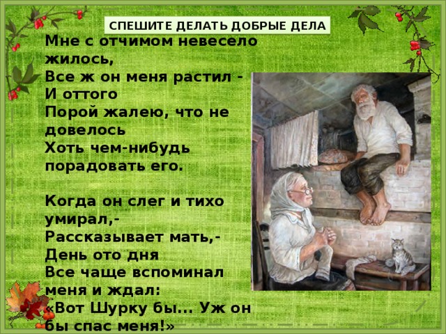 СПЕШИТЕ ДЕЛАТЬ ДОБРЫЕ ДЕЛА Мне с отчимом невесело жилось, Все ж он меня растил - И оттого Порой жалею, что не довелось Хоть чем-нибудь порадовать его.  Когда он слег и тихо умирал,- Рассказывает мать,- День ото дня Все чаще вспоминал меня и ждал: «Вот Шурку бы... Уж он бы спас меня!»  