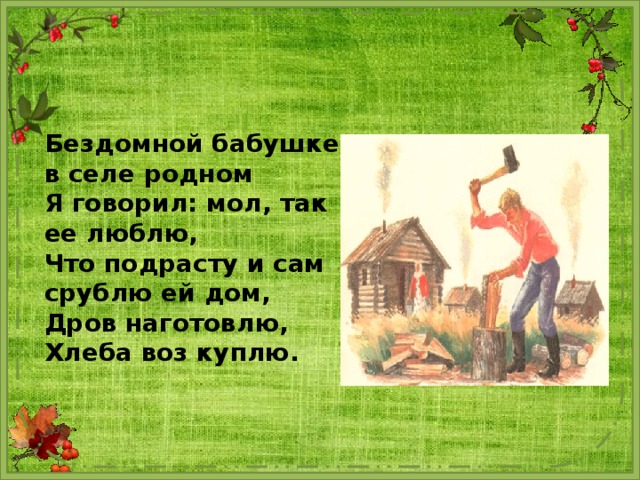 Бездомной бабушке в селе родном Я говорил: мол, так ее люблю, Что подрасту и сам срублю ей дом, Дров наготовлю, Хлеба воз куплю. 
