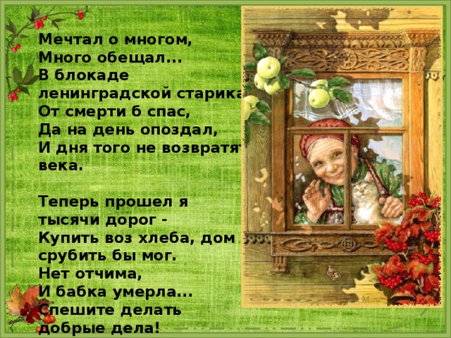 Мечтал о многом, Много обещал... В блокаде ленинградской старика От смерти б спас, Да на день опоздал, И дня того не возвратят века.  Теперь прошел я тысячи дорог - Купить воз хлеба, дом срубить бы мог. Нет отчима, И бабка умерла... Спешите делать добрые дела! 