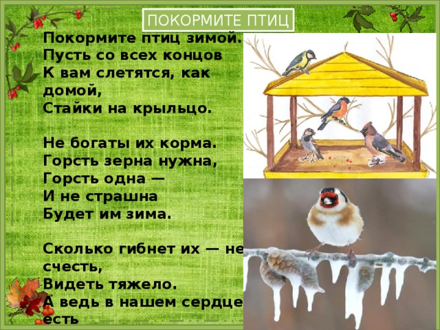 ПОКОРМИТЕ ПТИЦ Покормите птиц зимой. Пусть со всех концов К вам слетятся, как домой, Стайки на крыльцо.  Не богаты их корма. Горсть зерна нужна, Горсть одна — И не страшна Будет им зима.  Сколько гибнет их — не счесть, Видеть тяжело. А ведь в нашем сердце есть И для птиц тепло. 