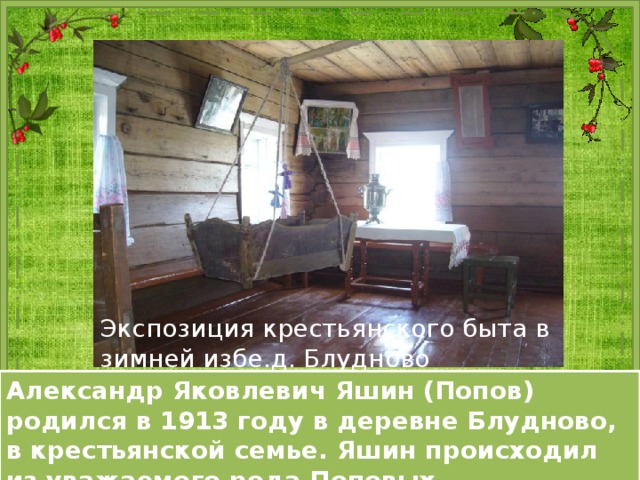 Домик Яшина на Бобришном угоре (вид изнутри). Экспозиция крестьянского быта в зимней избе.д. Блудново Фотография родительского дома. Александр Яковлевич Яшин (Попов) родился в 1913 году в деревне Блудново, в крестьянской семье. Яшин происходил из уважаемого рода Поповых. 