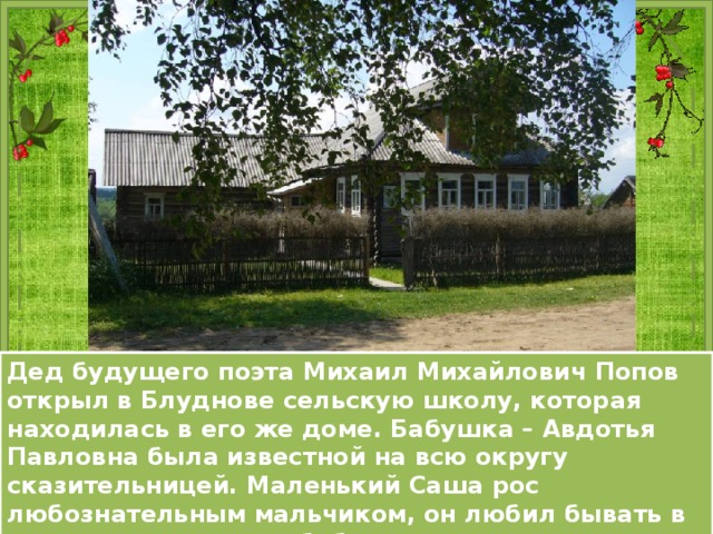 Дед будущего поэта Михаил Михайлович Попов открыл в Блуднове сельскую школу, которая находилась в его же доме. Бабушка – Авдотья Павловна была известной на всю округу сказительницей. Маленький Саша рос любознательным мальчиком, он любил бывать в доме деда, слушать бабушкины присказки и побаски. 