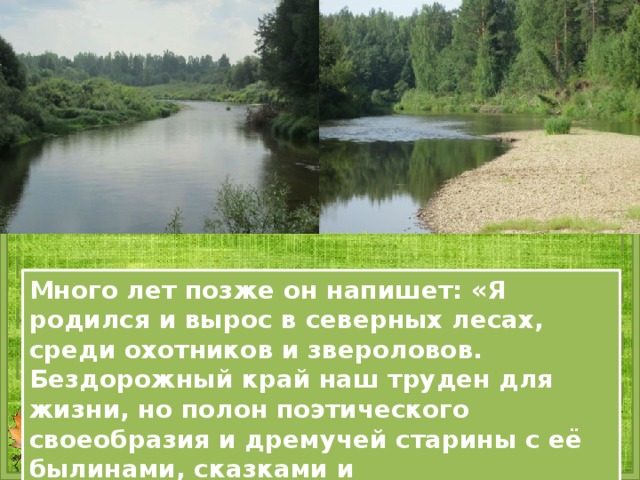 Много лет позже он напишет: «Я родился и вырос в северных лесах, среди охотников и звероловов. Бездорожный край наш труден для жизни, но полон поэтического своеобразия и дремучей старины с её былинами, сказками и бывальщинками…» 