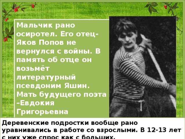 Мальчик рано осиротел. Его отец- Яков Попов не вернулся с войны. В память об отце он возьмёт литературный псевдоним Яшин. Мать будущего поэта –Евдокия Григорьевна вторично выходит замуж. Для отчима мальчик был, прежде всего, подрастающим работником. Деревенские подростки вообще рано уравнивались в работе со взрослыми. В 12-13 лет с них уже спрос как с больших. 
