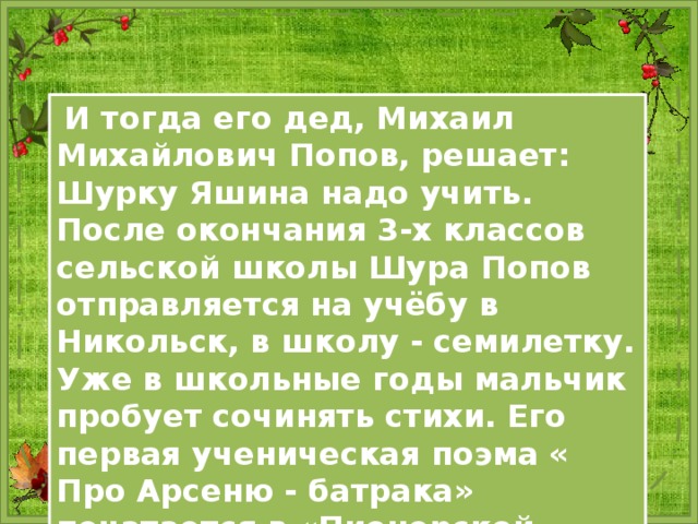  И тогда его дед, Михаил Михайлович Попов, решает: Шурку Яшина надо учить. После окончания 3-х классов сельской школы Шура Попов отправляется на учёбу в Никольск, в школу - семилетку. Уже в школьные годы мальчик пробует сочинять стихи. Его первая ученическая поэма « Про Арсеню - батрака» печатается в «Пионерской правде». 