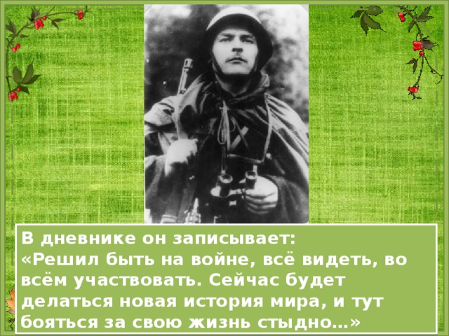 В дневнике он записывает: «Решил быть на войне, всё видеть, во всём участвовать. Сейчас будет делаться новая история мира, и тут бояться за свою жизнь стыдно…» 