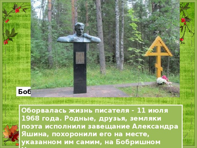 Бобришный Угор (вид на реку) Оборвалась жизнь писателя - 11 июля 1968 года. Родные, друзья, земляки поэта исполнили завещание Александра Яшина, похоронили его на месте, указанном им самим, на Бобришном Угоре. 