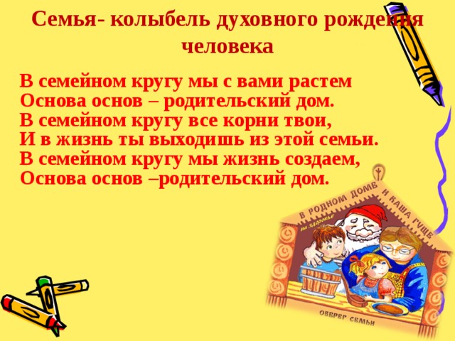 Семья- колыбель духовного рождения человека В семейном кругу мы с вами растем Основа основ – родительский дом. В семейном кругу все корни твои, И в жизнь ты выходишь из этой семьи. В семейном кругу мы жизнь создаем, Основа основ –родительский дом.  