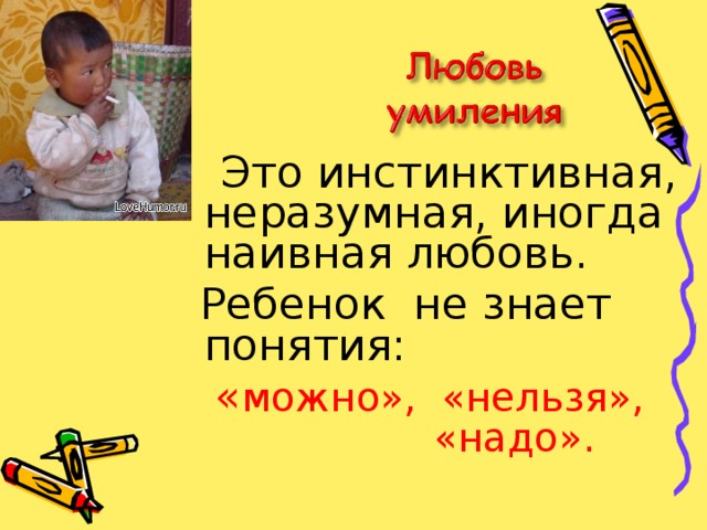  Это инстинктивная, неразумная, иногда наивная любовь.  Ребенок не знает понятия:  « можно», «нельзя», «надо».  