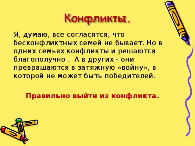  Я, думаю, все согласятся, что бесконфликтных семей не бывает. Но в одних семьях конфликты и решаются благополучно . А в других - они превращаются в затяжную «войну», в которой не может быть победителей.  Правильно выйти из конфликта.  