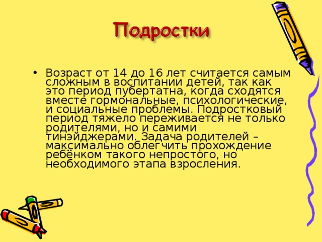 Возраст от 14 до 16 лет считается самым сложным в воспитании детей, так как это период пубертатна, когда сходятся вместе гормональные, психологические, и социальные проблемы. Подростковый период тяжело переживается не только родителями, но и самими тинэйджерами. Задача родителей – максимально облегчить прохождение ребёнком такого непростого, но необходимого этапа взросления.   