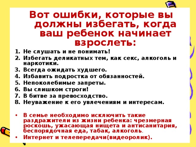 Вот ошибки, которые вы должны избегать, когда ваш ребенок начинает взрослеть: Не слушать и не понимать! Избегать деликатных тем, как секс, алкоголь и наркотики. Всегда ожидать худшего. Избавить подростка от обязанностей. Непоколебимые запреты. Вы слишком строги! В битве за превосходство. Неуважение к его увлечениям и интересам. В семье необходимо исключить такие раздражители из жизни ребенка: чрезмерная роскошь, ужасающая нищета и антисанитария, беспорядочная еда, табак, алкоголь . Интернет и телепередачи(видеоролик).  