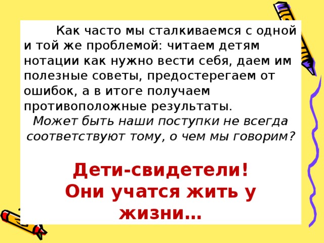  Как часто мы сталкиваемся с одной и той же проблемой: читаем детям нотации как нужно вести себя, даем им полезные советы, предостерегаем от ошибок, а в итоге получаем противоположные результаты. Может быть наши поступки не всегда соответствуют тому, о чем мы говорим?  Дети-свидетели! Они учатся жить у жизни… 