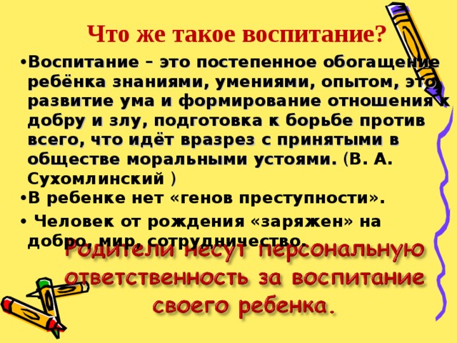 Что же такое воспитание? Воспитание – это постепенное обогащение ребёнка знаниями, умениями, опытом, это развитие ума и формирование отношения к добру и злу, подготовка к борьбе против всего, что идёт вразрез с принятыми в обществе моральными устоями. ( В. А. Сухомлинский  ) В ребенке нет «генов преступности».  Человек от рождения «заряжен» на добро, мир, сотрудничество. 