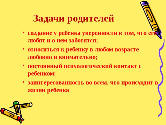 Задачи родителей создание у ребенка уверенности в том, что его любят и о нем заботятся; относиться к ребенку в любом возрасте любовно и внимательно; постоянный психологический контакт с ребенком; заинтересованность во всем, что происходит в жизни ребенка 